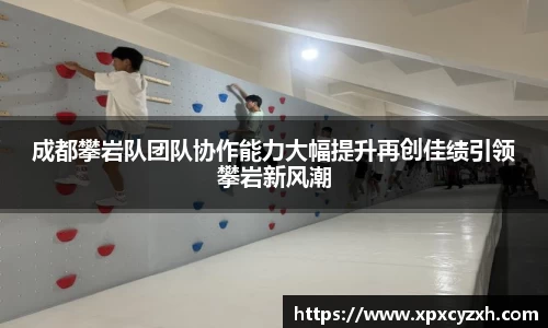 成都攀岩队团队协作能力大幅提升再创佳绩引领攀岩新风潮