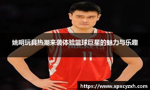 姚明玩具热潮来袭体验篮球巨星的魅力与乐趣