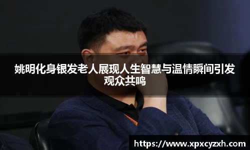 姚明化身银发老人展现人生智慧与温情瞬间引发观众共鸣
